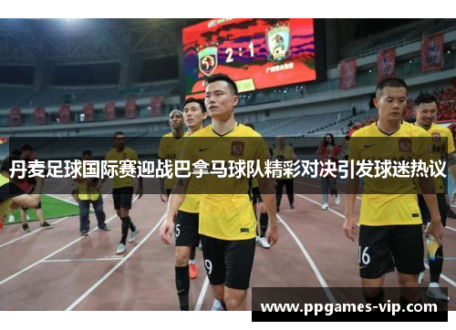 丹麦足球国际赛迎战巴拿马球队精彩对决引发球迷热议