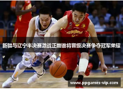 新疆与辽宁半决赛激战正酣谁将晋级决赛争夺冠军荣耀
