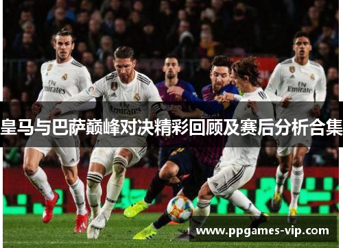 皇马与巴萨巅峰对决精彩回顾及赛后分析合集