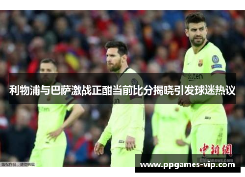 利物浦与巴萨激战正酣当前比分揭晓引发球迷热议